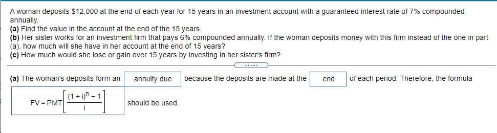 A woman deposits $12,000 at the end of each year for 15 years in an investment account with a guaranteed interest rate of 7% compounded
annually.
(a) Find the value in the account at the end of the 15 years.
(b) Her sister works for an investment firm that pays 6% compounded annually. If the woman deposits money with this firm instead of the one in part
(a), how much will she have in her account at the end of 15 years?
(c) How much would she lose or gain over 15 years by investing in her sister's firm?
(a) The woman's deposits form an
annuity due
because the deposits are made at the
end
of each period. Therefore, the formula
(1+ i)n - 1
FV = PMT
should be used.
i
