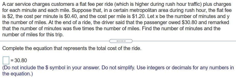 A car service charges customers a flat fee per ride (which is higher during rush hour traffic) plus charges
for each minute and each mile. Suppose that, in a certain metropolitan area during rush hour, the flat fee
is $2, the cost per minute is $0.40, and the cost per mile is $1.20. Let x be the number of minutes and y
the number of miles. At the end of a ride, the driver said that the passenger owed $30.80 and remarked
that the number of minutes was five times the number of miles. Find the number of minutes and the
number of miles for this trip.
Complete the equation that represents the total cost of the ride.
= 30.80
(Do not include the $ symbol in your answer. Do not simplify. Use integers or decimals for any numbers in
the equation.)
