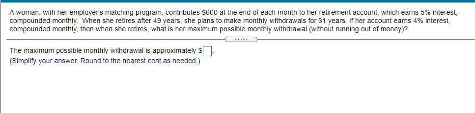 A woman, with her employer's matching program, contributes $600 at the end of each month to her retirement account, which earns 5% interest,
compounded monthly. When she retires after 49 years, she plans to make monthly withdrawals for 31 years. If her account earns 4% interest,
compounded monthly, then when she retires, what is her maximum possible monthly withdrawal (without running out of money)?
The maximum possible monthly withdrawal is approximately $
(Simplify your answer. Round to the nearest cent as needed.)
