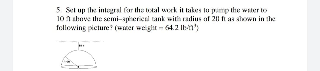 5. Set up the integral for the total work it takes to pump the water to
10 ft above the semi-spherical tank with radius of 20 ft as shown in the
following picture? (water weight = 64.2 lb/ft³)
10 ft
R-20
