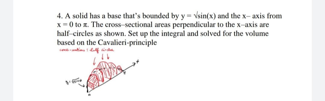 4. A solid has a base that's bounded by y = Vsin(x) and the x- axis from
x = 0 to T. The cross-sectional areas perpendicular to the x-axis are
half-circles as shown. Set up the integral and solved for the volume
based on the Cavalieri-principle
co -antians : lalf circlas.
