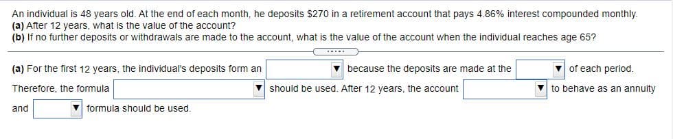 An individual is 48 years old. At the end of each month, he deposits $270 in a retirement account that pays 4.86% interest compounded monthly.
(a) After 12 years, what is the value of the account?
(b) If no further deposits or withdrawals are made to the account, what is the value of the account when the individual reaches age 65?
(a) For the first 12 years, the individual's deposits form an
v because the deposits are made at the
of each period.
Therefore, the formula
V should be used, After 12 vears, the account
to behave as an annuity
and
V formula should be used.
