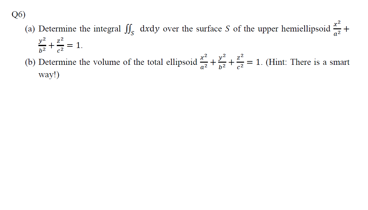 Q6)
(a) Determine the integral ff. dxdy over the surface S of the upper hemiellipsoid
x2
= 1.
a2
b2
(b) Determine the volume of the total ellipsoid
way!)
= 1. (Hint: There is a smart
a2
b2
c2

