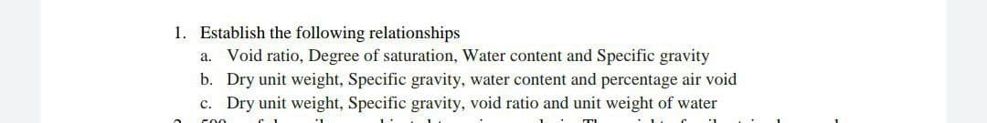 1. Establish the following relationships
a. Void ratio, Degree of saturation, Water content and Specific gravity
b. Dry unit weight, Specific gravity, water content and percentage air void
c. Dry unit weight, Specific gravity, void ratio and unit weight of water
