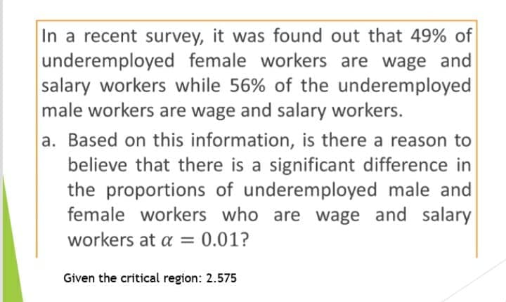 In a recent survey, it was found out that 49% of
underemployed female workers are wage and
salary workers while 56% of the underemployed
male workers are wage and salary workers.
a. Based on this information, is there a reason to
believe that there is a significant difference in
the proportions of underemployed male and
female workers who are wage and salary
workers at a = 0.01?
Given the critical region: 2.575
