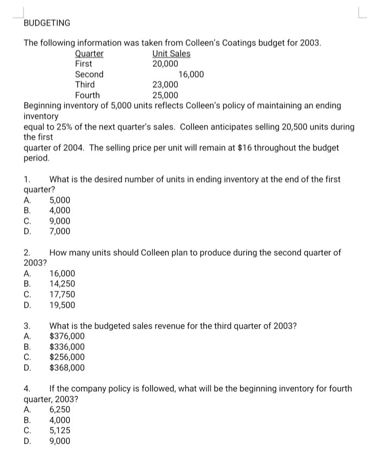 BUDGETING
The following information was taken from Colleen's Coatings budget for 2003.
Unit Sales
20,000
Quarter
First
Second
Third
16,000
23,000
25,000
Fourth
Beginning inventory of 5,000 units reflects Colleen's policy of maintaining an ending
inventory
equal to 25% of the next quarter's sales. Colleen anticipates selling 20,500 units during
the first
quarter of 2004. The selling price per unit will remain at $16 throughout the budget
period.
1.
What is the desired number of units in ending inventory at the end of the first
quarter?
5,000
4,000
9,000
7,000
A.
В.
С.
D.
2.
How many units should Colleen plan to produce during the second quarter of
2003?
16,000
14,250
17,750
19,500
A.
В.
C.
D.
What is the budgeted sales revenue for the third quarter of 2003?
$376,000
$336,000
$256,000
$368,000
3.
A.
В.
C.
D.
If the company policy is followed, what will be the beginning inventory for fourth
4.
quarter, 2003?
А.
6,250
4,000
5,125
9,000
В.
C.
D.
