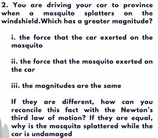 2. You are driving your car to province
when
mosquito splatters
on the
a
windshield.Which has a greater magnitude?
i. the force that the car exerted on the
mosquito
ii. the force that the mosquito exerted on
the car
iii. the magnitudes are the same
If they are different, how can you
reconcile this fact with the Newton's
third law of motion? If they are equal,
why is the mosquito splattered while the
car is undamaged
