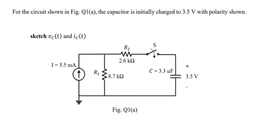 For the circuit shown in Fig. Q1(a), the capacitor is initially charged to 3.5 V with polarity shown.
sketch vc (t) and ic (t)
R₂
2.6 ΚΩ
C = 3.3 uF
R₁
$47
18.7 ΚΩ
I = 5.5 mA
↑
S
Fig. Ql(a)
+
3.5 V