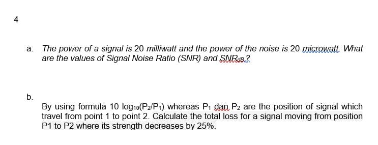 a. The power of a signal is 20 milliwatt and the power of the noise is 20 microwatt What
are the values of Signal Noise Ratio (SNR) and SNRa?
b.
By using formula 10 log10(P2/P1) whereas Pi dan P2 are the position of signal which
travel from point 1 to point 2. Calculate the total loss for a signal moving from position
P1 to P2 where its strength decreases by 25%.
4)
