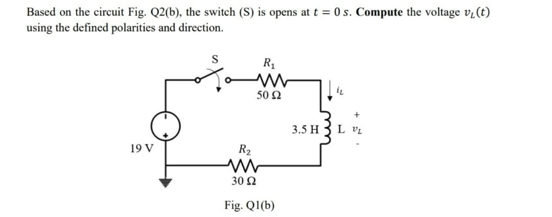 Based on the circuit Fig. Q2(b), the switch (S) is opens at t = 0 s. Compute the voltage v₁ (t)
using the defined polarities and direction.
19 V
S
R₁
il
50 92
3
R₂
ww
30 Ω
Fig. Q1(b)
+
3.5 H L VL