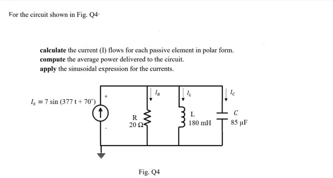For the circuit shown in Fig. Q4.
calculate the current (I) flows for each passive element in polar form.
compute the average power delivered to the circuit.
apply the sinusoidal expression for the currents.
Is = 7 sin (377 t +70°)
↑
R
20 Ω
IR
Fig. Q4
IL
L
180 mH
Ic
C
85 μF