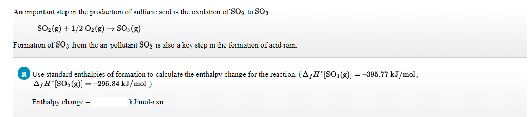 An important step in the production of sulfuric acid is the oxidation of SO2 to SO3.
SO2 (g) + 1/2 02 (g) → SO3 (g)
Formation of SO3 from the air pollutant SO2 is also a key step in the formation of acid rain.
Use standard enthalpies of formation to calculate the enthalpy change for the reaction. (AfH°[SO3 (g)] = -395.77 kJ/mol,
A;H [SO2 (g)]=-296.84 kJ/mol.)
Enthalpy change =|
kJ/mol-rxn

