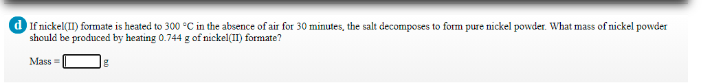 d If nickel(II) formate is heated to 300 °C in the absence of air for 30 minutes, the salt decomposes to form pure nickel powder. What mass of nickel powder
should be produced by heating 0.744 g of nickel(II) formate?
Mass =
