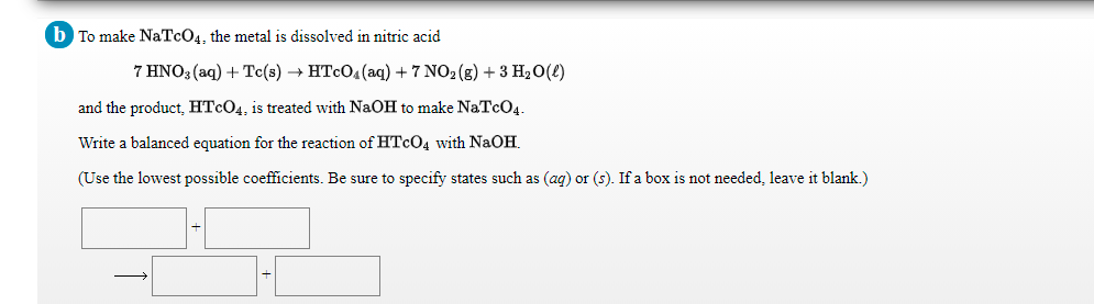 b To make NaTcO4, the metal is dissolved in nitric acid
7 HNO3 (aq) + Tc(s) → HTCO4(aq) + 7 NO2 (g) + 3 H20(2)
and the product, HTCO4, is treated with NaOH to make NaTcO4.
Write a balanced equation for the reaction of HTCO4 with NaOH.
(Use the lowest possible coefficients. Be sure to specify states such as (ag) or (s). If a box is not needed, leave it blank.)
