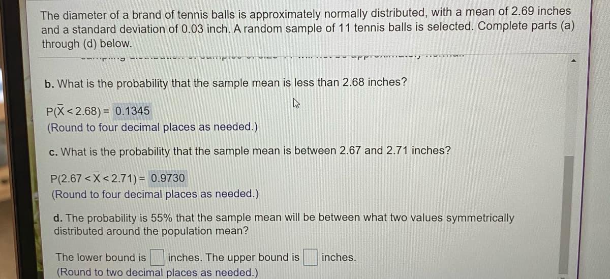 The diameter of a brand of tennis balls is approximately normally distributed, with a mean of 2.69 inches
and a standard deviation of 0.03 inch. A random sample of 11 tennis balls is selected. Complete parts (a)
through (d) below.
b. What is the probability that the sample mean is less than 2.68 inches?
P(X< 2.68) = 0.1345
(Round to four decimal places as needed.)
c. What is the probability that the sample mean is between 2.67 and 2.71 inches?
P(2.67 <X< 2.71) = 0.9730
(Round to four decimal places as needed.)
d. The probability is 55% that the sample mean will be between what two values symmetrically
distributed around the population mean?
The lower bound is inches. The upper bound is
(Round to two decimal places as needed.)
inches.
