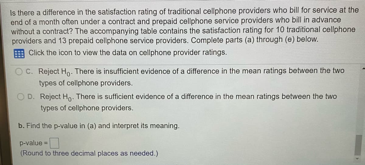 Is there a difference in the satisfaction rating of traditional cellphone providers who bill for service at the
end of a month often under a contract and prepaid cellphone service providers who bill in advance
without a contract? The accompanying table contains the satisfaction rating for 10 traditional cellphone
providers and 13 prepaid cellphone service providers. Complete parts (a) through (e) below.
Click the icon to view the data on cellphone provider ratings.
O C. Reject Ho. There is insufficient evidence of a difference in the mean ratings between the two
types of cellphone providers.
O D. Reject Ho. There is sufficient evidence of a difference in the mean ratings between the two
types of cellphone providers.
b. Find the p-value in (a) and interpret its meaning.
p-value =
(Round to three decimal places as needed.)
