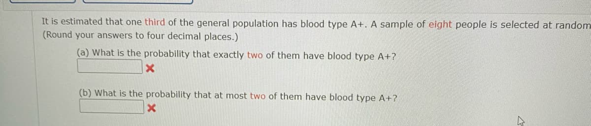 It is estimated that one third of the general population has blood type A+. A sample of eight people is selected at random
(Round your answers to four decimal places.)
(a) What is the probability that exactly two of them have blood type A+?
(b) What is the probability that at most two of them have blood type A+?
