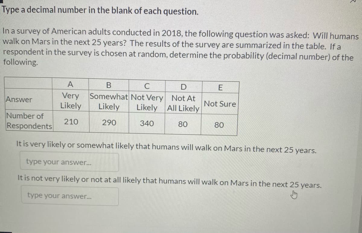 Type a decimal number in the blank of each question.
In a survey of American adults conducted in 2018, the following question was asked: Will humans
walk on Mars in the next 25 years? The results of the survey are summarized in the table. If a
respondent in the survey is chosen at random, determine the probability (decimal number) of the
following.
A
C
E
Somewhat Not Very Not At
Very
Likely
Answer
Not Sure
Likely
Likely All Likely
Number of
Respondents
210
290
340
80
80
It is very likely or somewhat likely that humans will walk on Mars in the next 25 years.
type your answer...
It is not very likely or not at all likely that humans will walk on Mars in the next 25 years.
type your answer...
