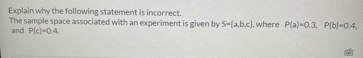 Explain why the following statement is incorrect.
The sample space associated with an experiment is given by S={a,b.c}, where P(a)=D0.3, P(b)=0.4,
and P(c)=0.4.
