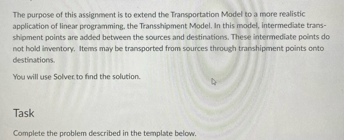 The purpose of this assignment is to extend the Transportation Model to a more realistic
application of linear programming, the Transshipment Model. In this model, intermediate trans-
shipment points are added between the sources and destinations. These intermediate points do
not hold inventory. Items may be transported from sources through transhipment points onto
destinations.
You will use Solver to find the solution.
Task
Complete the problem described in the template below.
