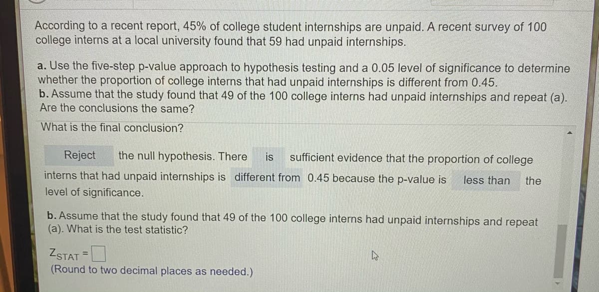 According to a recent report, 45% of college student internships are unpaid. A recent survey of 100
college interns at a local university found that 59 had unpaid internships.
a. Use the five-step p-value approach to hypothesis testing and a 0.05 level of significance to determine
whether the proportion of college interns that had unpaid internships is different from 0.45.
b. Assume that the study found that 49 of the 100 college interns had unpaid internships and repeat (a).
Are the conclusions the same?
What is the final conclusion?
Reject
the null hypothesis. There
sufficient evidence that the proportion of college
is
interns that had unpaid internships is different from 0.45 because the p-value is
less than
the
level of significance.
b. Assume that the study found that 49 of the 100 college interns had unpaid internships and repeat
(a). What is the test statistic?
ZSTAT =
(Round to two decimal places as needed.)
