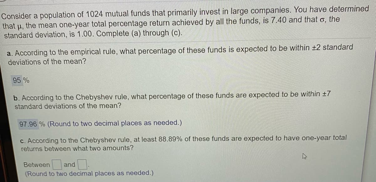 Consider a population of 1024 mutual funds that primarily invest in large companies. You have determined
that
the mean one-year total percentage return achieved by all the funds, is 7.40 and that o, the
H,
standard deviation, is 1.00. Complete (a) through (c).
a. According to the empirical rule, what percentage of these funds is expected to be within ±2 standard
deviations of the mean?
95 %
b. According to the Chebyshev rule, what percentage of these funds are expected to be within +7
standard deviations of the mean?
97.96 % (Round to two decimal places as needed.)
c. According to the Chebyshev rule, at least 88.89% of these funds are expected to have one-year total
returns between what two amounts?
Between and
(Round to two decimal places as needed.)
