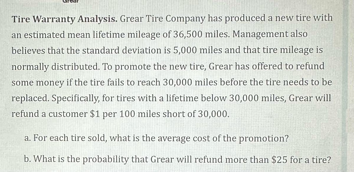 Tire Warranty Analysis. Grear Tire Company has produced a new tire with
an estimated mean lifetime mileage of 36,500 miles. Management also
believes that the standard deviation is 5,000 miles and that tire mileage is
normally distributed. To promote the new tire, Grear has offered to refund
some money if the tire fails to reach 30,000 miles before the tire needs to be
replaced. Specifically, for tires with a lifetime below 30,000 miles, Grear will
refund a customer $1 per 100 miles short of 30,000.
a. For each tire sold, what is the average cost of the promotion?
b. What is the probability that Grear will refund more than $25 for a tire?