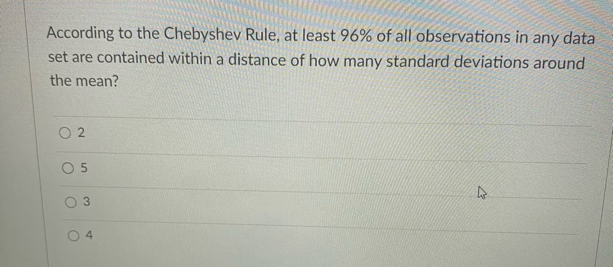 According to the Chebyshev Rule, at least 96% of all observations in any data
set are contained within a distance of how many standard deviations around
the mean?
4
3.

