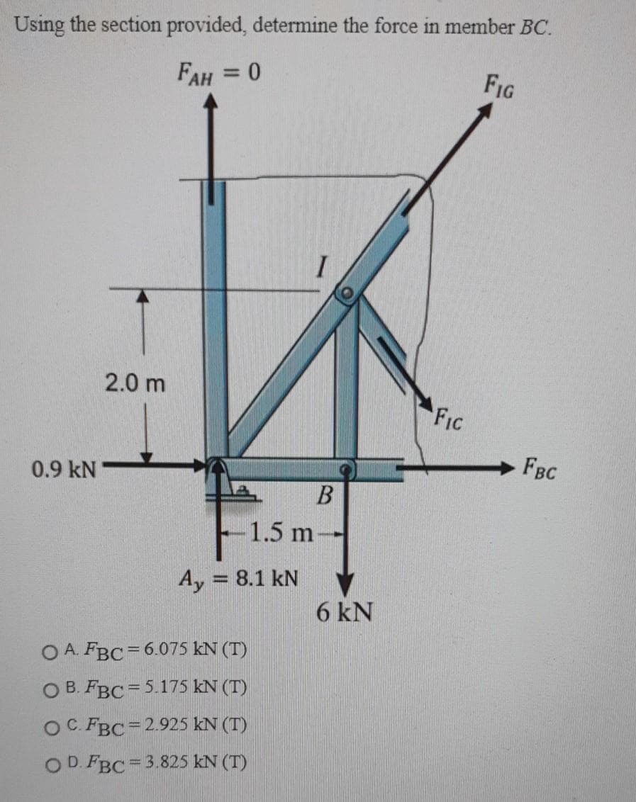Using the section provided, determine the force in member BC.
FAH = 0
FIG
%3D
2.0 m
FIC
FBC
0.9 kN
-1.5 m
Ay = 8.1 kN
%3D
6 kN
O A. FBC= 6.075 KN (T)
O B. FBC =5.175 kN (T)
OC. FBC=2.925 kN (T)
OD. FBC= 3.825 KN (T)
