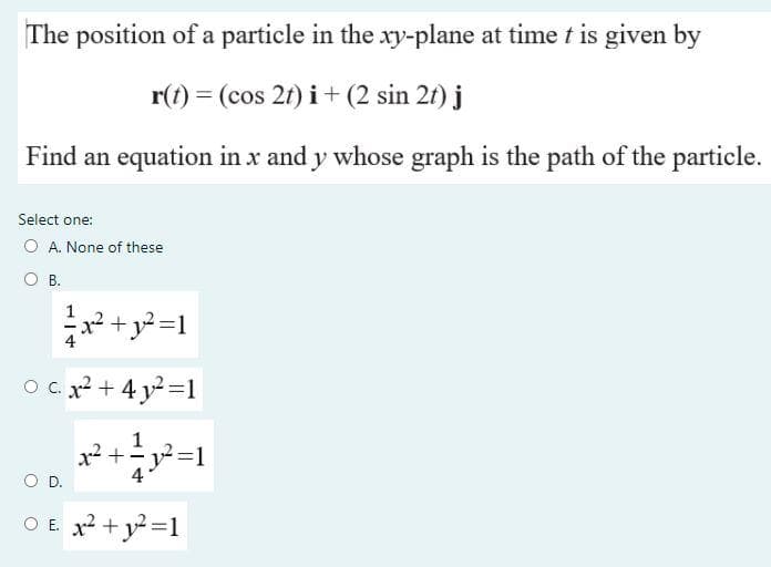 The position of a particle in the xy-plane at time t is given by
r(t) = (cos 2t) i+ (2 sin 2f) j
Find an equation in x and y whose graph is the path of the particle.
Select one:
O A. None of these
O B.
x² +
O c. x + 4 y=1
1
x2 +y=1
OD.
4
O E. x2 + y=1
