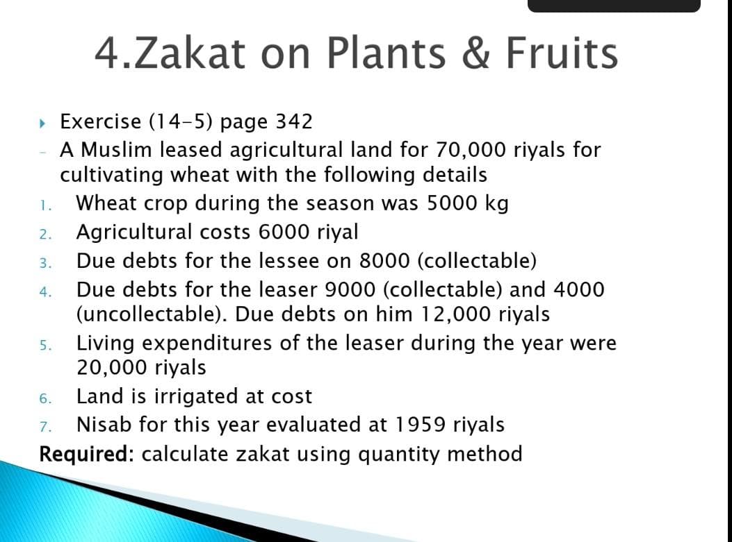 4.Zakat on Plants & Fruits
• Exercise (14-5) page 342
A Muslim leased agricultural land for 70,000 riyals for
cultivating wheat with the following details
Wheat crop during the season was 5000 kg
1.
2. Agricultural costs 6000 riyal
Due debts for the lessee on 8000 (collectable)
3.
Due debts for the leaser 9000 (collectable) and 4000
(uncollectable). Due debts on him 12,000 riyals
Living expenditures of the leaser during the year were
20,000 riyals
Land is irrigated at cost
Nisab for this year evaluated at 1959 riyals
Required: calculate zakat using quantity method
4.
5.
6.
7.
