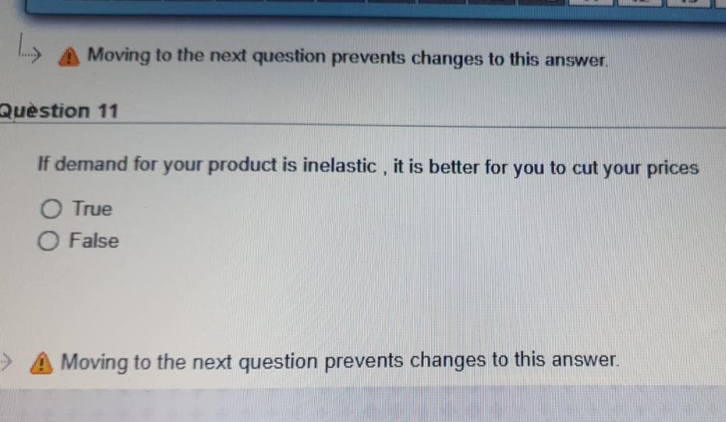 Moving to the next question prevents changes to this answer.
Quèstion 11
If demand for your product is inelastic , it is better for you to cut your prices
O True
O False
A Moving to the next question prevents changes to this answer.
