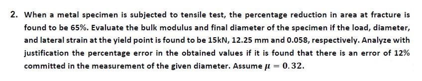 2. When a metal specimen is subjected to tensile test, the percentage reduction in area at fracture is
found to be 65%. Evaluate the bulk modulus and final diameter of the specimen if the load, diameter,
and lateral strain at the yield point is found to be 15kN, 12.25 mm and 0.058, respectively. Analyze with
justification the percentage error in the obtained values if it is found that there is an error of 12%
committed in the measurement of the given diameter. Assume µ = 0.32.
