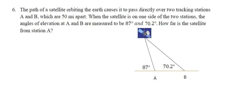 6. The path of a satellite orbiting the earth causes it to pass directly over two tracking stations
A and B, which are 50 mi apart. When the satellite is on one side of the two stations, the
angles of elevation at A and B are measured to be 87° and 70.2°. How far is the satellite
from station A?
87°
70.2°
A
B
