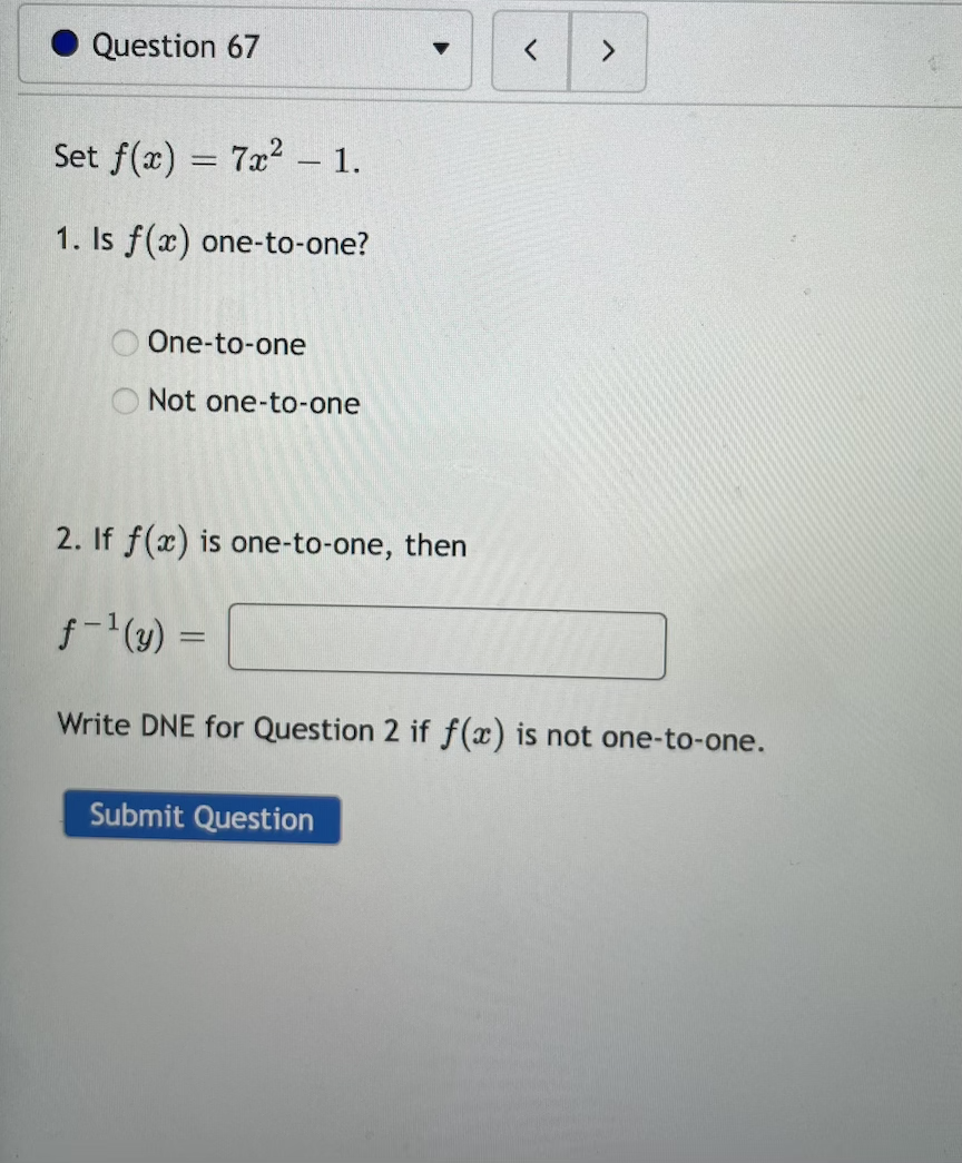 Question 67
<>
Set f(x) = 7x2 – 1.
1. Is f(x) one-to-one?
One-to-one
O Not one-to-one
2. If f(x) is one-to-one, then
f-(y) =
Write DNE for Question 2 if f(x) is not one-to-one.
Submit Question
