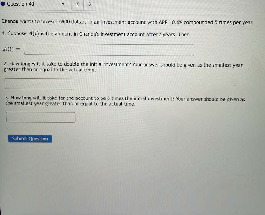Question 40
Chanda wants to invesnt 6900 dollars in an investment account with APR 10.6% compounded 5 times per year.
1. Suppose A(t) is the amount in Chanda's investment account after t years. Then
A(t) =
%3D
2. How long will it take to double the initial investment? Your answer should be given as the smallest year
greater than or equal to the actual time.
3. How long will it take for the account to be 6 times the initial investment? Your answer should be given as
the smallest year greater than or equal to the actual time.
Submit Question
