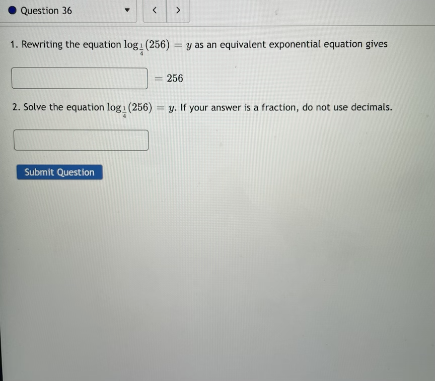 Question 36
1. Rewriting the equation log1 (256)
= y as an equivalent exponential equation gives
256
2. Solve the equation log1 (256) = y. If your answer is a fraction, do not use decimals.
Submit Question
