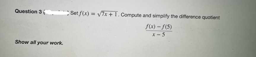 Question 3
Set f(x) = V7x + 1. Compute and simplify the difference quotient
f(x) -f(5)
x- 5
Show all your work.
