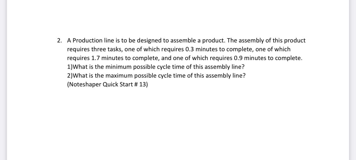 2. A Production line is to be designed to assemble a product. The assembly of this product
requires three tasks, one of which requires 0.3 minutes to complete, one of which
requires 1.7 minutes to complete, and one of which requires 0.9 minutes to complete.
1)What is the minimum possible cycle time of this assembly line?
2)What is the maximum possible cycle time of this assembly line?
(Noteshaper Quick Start # 13)
