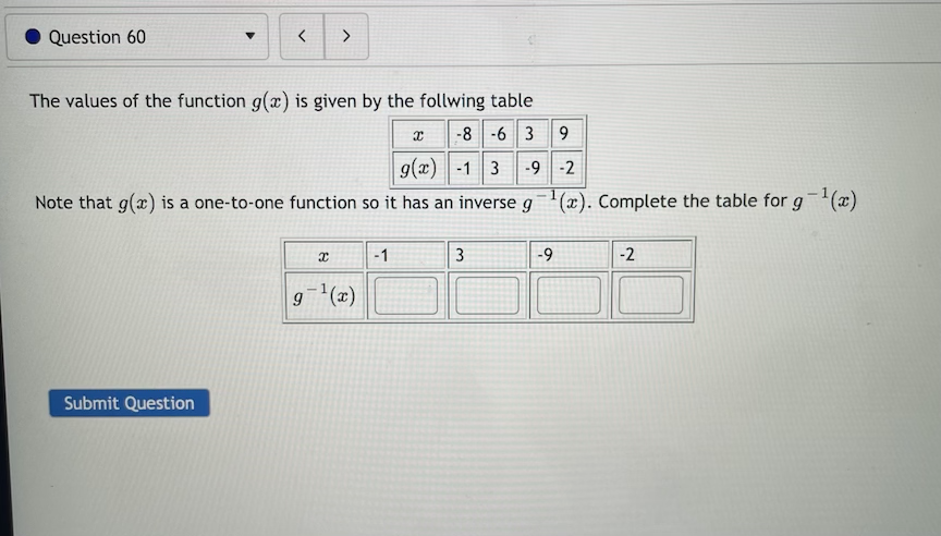 Question 60
>
The values of the function g(x) is given by the follwing table
x -8 -6 3 9
9(x) -1 3 -9 -2
Note that g(x) is a one-to-one function so it has an inverse g(x). Complete the table for g(x)
-1
3
-9
-2
g(x)
Submit Question
