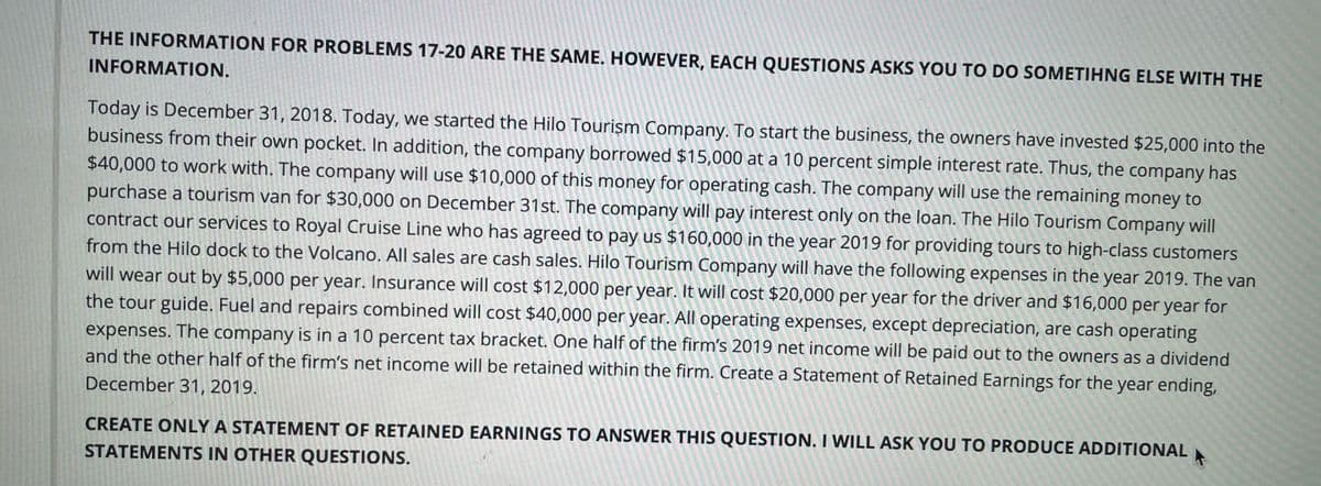 THE INFORMATION FOR PROBLEMS 17-20 ARE THE SAME. HOWEVER, EACH QUESTIONS ASKS YOU TO DO SOMETIHNG ELSE WITH THE
INFORMATION.
Today is December 31, 2018. Today, we started the Hilo Tourişm Company. To start the business, the owners have invested $25,000 into the
business from their own pocket. In addition, the company borrowed $15,000 at a 10 percent simple interest rate. Thus, the company has
$40,000 to work with. The company will use $10,000 of this money for operating cash. The company will use the remaining money to
purchase a tourism van for $30,000 on December 31st. The company will pay interest only on the loan. The Hilo Tourism Company will
contract our services to Royal Cruise Line who has agreed to pay us $160,000 in the year 2019 for providing tours to high-class customers
from the Hilo dock to the Volcano. All sales are cash sales. Hilo Tourism Company will have the following expenses in the year 2019. The van
will wear out by $5,000 per year. Insurance will cost $12,000 per year. It will cost $20,000 per year for the driver and $16,000 per year for
the tour guide. Fuel and repairs combined will cost $40,000 per year. All operating expenses, except depreciation, are cash operating
expenses. The company is in a 10 percent tax bracket. Ône half of the firm's 2019 net income will be paid out to the owners as a dividend
and the other half of the firm's net income will be retained within the firm. Create a Statement of Retained Earnings for the year ending,
December 31, 2019.
CREATE ONLY A STATEMENT OF RETAINED EARNINGS TO ANSWER THIS QUESTION. I WILL ASK YOU TO PRODUCE ADDITIONAL
STATEMENTS IN OTHER QUESTIONS.
