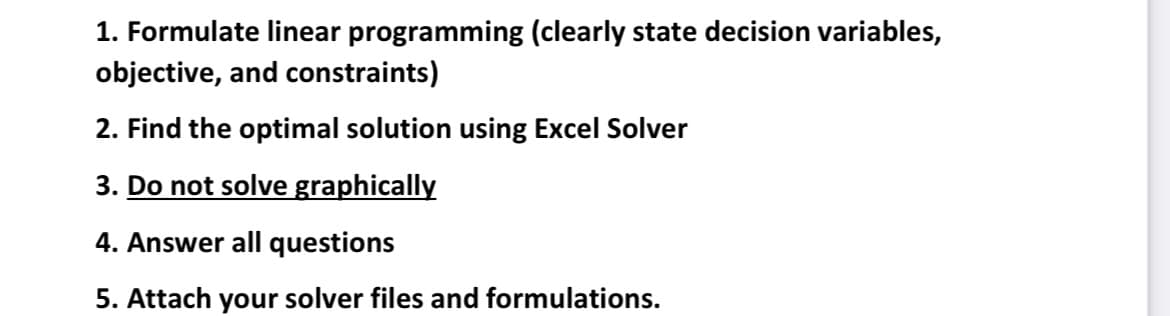 1. Formulate linear programming (clearly state decision variables,
objective, and constraints)
2. Find the optimal solution using Excel Solver
3. Do not solve graphically
4. Answer all questions
5. Attach your solver files and formulations.
