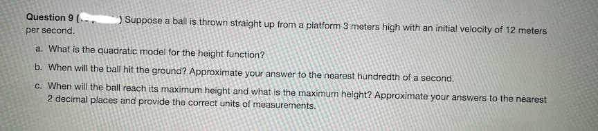 Question 9 (..,
Suppose a ball is thrown straight up from a platform 3 meters high with an initial velocity of 12 meters
per second.
a. What is the quadratic model for the height function?
b. When will the ball hit the ground? Approximate your answer to the nearest hundredth of a second.
c. When will the ball reach its maximum height and what is the maximum height? Approximate your answers to the nearest
2 decimal places and provide the correct units of measurements.
