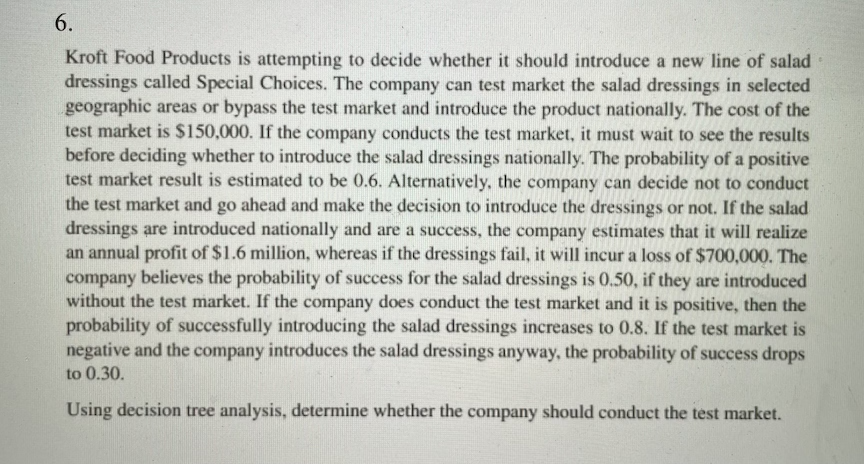 6.
Kroft Food Products is attempting to decide whether it should introduce a new line of salad
dressings called Special Choices. The company can test market the salad dressings in selected
geographic areas or bypass the test market and introduce the product nationally. The cost of the
test market is $150,000. If the company conducts the test market, it must wait to see the results
before deciding whether to introduce the salad dressings nationally. The probability of a positive
test market result is estimated to be 0.6. Alternatively, the company can decide not to conduct
the test market and go ahead and make the decision to introduce the dressings or not. If the salad
dressings are introduced nationally and are a success, the company estimates that it will realize
an annual profit of $1.6 million, whereas if the dressings fail, it will incur a loss of $700,000. The
company believes the probability of success for the salad dressings is 0.50, if they are introduced
without the test market. If the company does conduct the test market and it is positive, then the
probability of successfully introducing the salad dressings increases to 0.8. If the test market is
negative and the company introduces the salad dressings anyway, the probability of success drops
to 0.30.
Using decision tree analysis, determine whether the company should conduct the test market.

