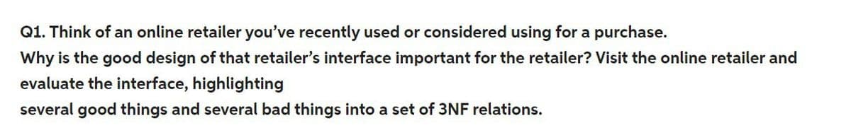 Q1. Think of an online retailer you've recently used or considered using for a purchase.
Why is the good design of that retailer's interface important for the retailer? Visit the online retailer and
evaluate the interface, highlighting
several good things and several bad things into a set of 3NF relations.