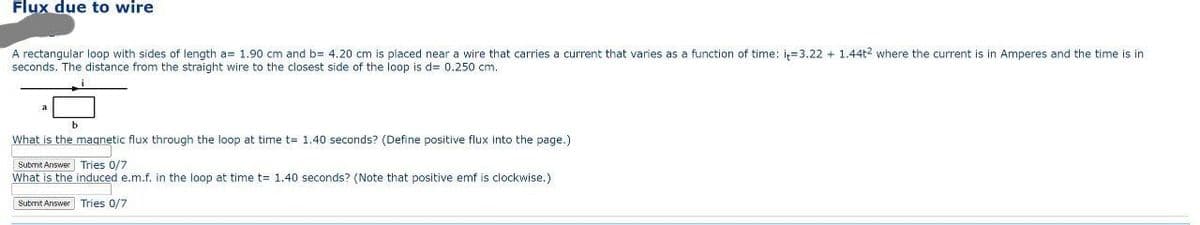 Flux due to wire
A rectangular loop with sides of length a= 1.90 cm and b= 4.20 cm is placed near a wire that carries a current that varies as a function of time: it-3.22 +1.44t2 where the current is in Amperes and the time is in
seconds. The distance from the straight wire to the closest side of the loop is d= 0.250 cm.
What is the magnetic flux through the loop at time t= 1.40 seconds? (Define positive flux into the page.)
Tries 0/7
Submit Answer
What is the
induced e.m.f. in the loop at time t= 1.40 seconds? (Note that positive emf is clockwise.)
Submit Answer Tries 0/7