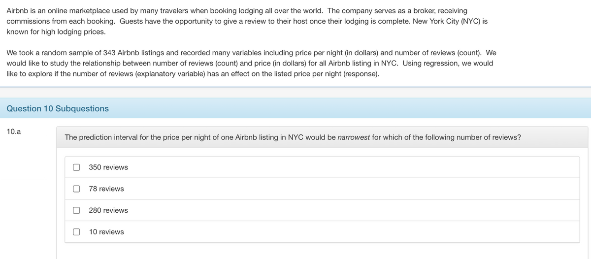 Airbnb is an online marketplace used by many travelers when booking lodging all over the world. The company serves as a broker, receiving
commissions from each booking. Guests have the opportunity to give a review to their host once their lodging is complete. New York City (NYC) is
known for high lodging prices.
We took a random sample of 343 Airbnb listings and recorded many variables including price per night (in dollars) and number of reviews (count). We
would like to study the relationship between number of reviews (count) and price (in dollars) for all Airbnb listing in NYC. Using regression, we would
like to explore if the number of reviews (explanatory variable) has an effect on the listed price per night (response).
Question 10 Subquestions
10.a
The prediction interval for the price per night of one Airbnb listing in NYC would be narrowest for which of the following number of reviews?
350 reviews
78 reviews
280 reviews
10 reviews
