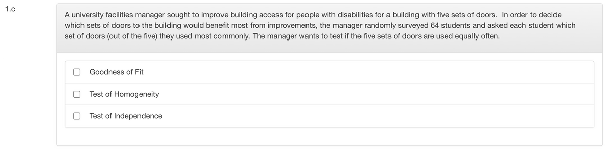 1.c
A university facilities manager sought to improve building access for people with disabilities for a building with five sets of doors. In order to decide
which sets of doors to the building would benefit most from improvements, the manager randomly surveyed 64 students and asked each student which
set of doors (out of the five) they used most commonly. The manager wants to test if the five sets of doors are used equally often.
Goodness of Fit
Test of Homogeneity
Test of Independence
