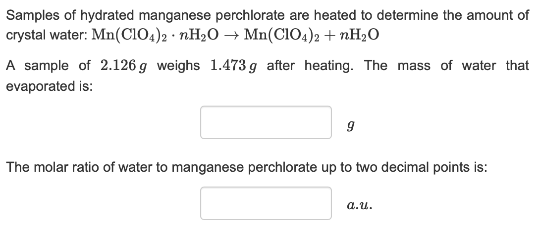 Samples of hydrated manganese perchlorate are heated to determine the amount of
crystal water: Mn(CIO4)2 nH20 -» Mn(CIO4)2 nH20
A sample of 2.126 g weighs 1.473g after heating. The mass of water that
evaporated is:
The molar ratio of water to manganese perchlorate up to two decimal points is:
a.u
