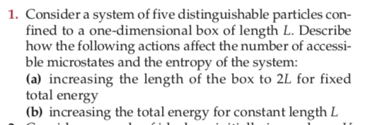 1. Consider a system of five distinguishable particles con-
fined to a one-dimensional box of length L. Describe
how the following actions affect the number of accessi-
ble microstates and the entropy of the system:
(a) increasing the length of the box to 2L for fixed
total energy
(b) increasing the total energy for constant length L
